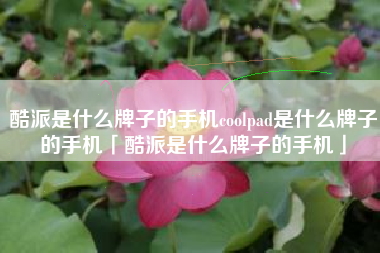 酷派是什么牌子的手机coolpad是什么牌子的手机「酷派是什么牌子的手机」